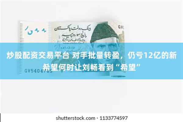 炒股配资交易平台 对手批量转盈，仍亏12亿的新希望何时让刘畅看到“希望”