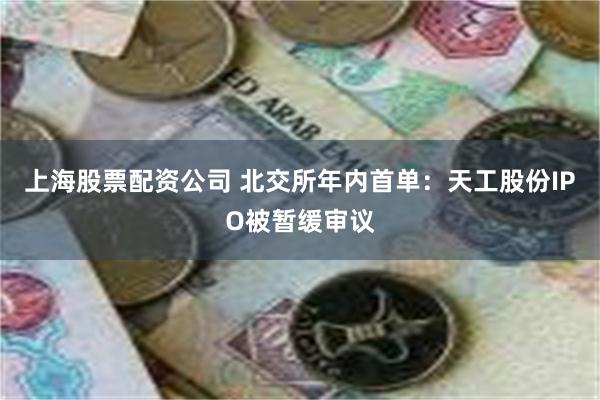 上海股票配资公司 北交所年内首单：天工股份IPO被暂缓审议