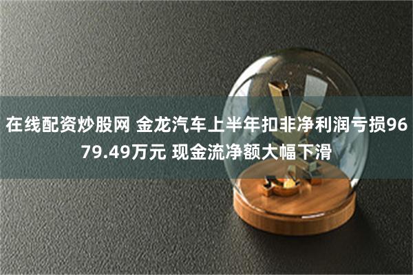 在线配资炒股网 金龙汽车上半年扣非净利润亏损9679.49万元 现金流净额大幅下滑