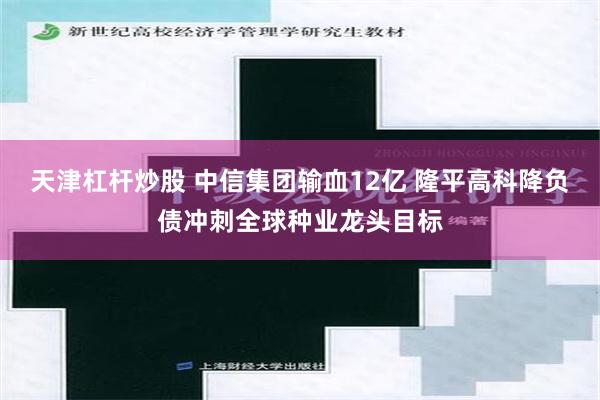 天津杠杆炒股 中信集团输血12亿 隆平高科降负债冲刺全球种业龙头目标