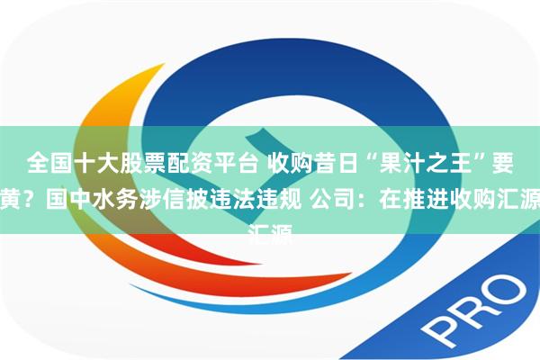 全国十大股票配资平台 收购昔日“果汁之王”要黄？国中水务涉信披违法违规 公司：在推进收购汇源