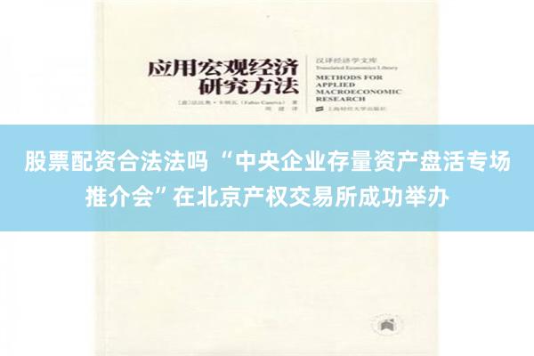 股票配资合法法吗 “中央企业存量资产盘活专场推介会”在北京产权交易所成功举办