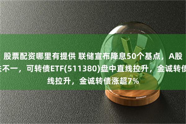 股票配资哪里有提供 联储宣布降息50个基点，A股指数涨跌不一，可转债ETF(511380)盘中直线拉升，金诚转债涨超7%