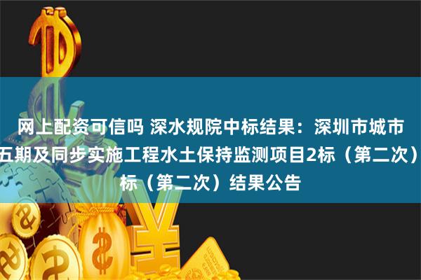 网上配资可信吗 深水规院中标结果：深圳市城市轨道交通五期及同步实施工程水土保持监测项目2标（第二次）结果公告