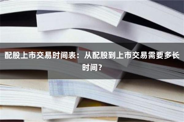 配股上市交易时间表：从配股到上市交易需要多长时间？