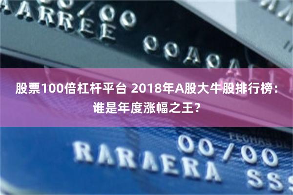 股票100倍杠杆平台 2018年A股大牛股排行榜：谁是年度涨幅之王？