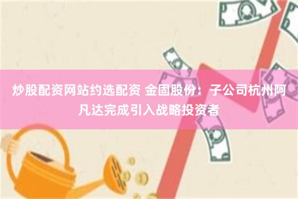 炒股配资网站约选配资 金固股份：子公司杭州阿凡达完成引入战略投资者