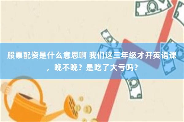 股票配资是什么意思啊 我们这三年级才开英语课，晚不晚？是吃了大亏吗？