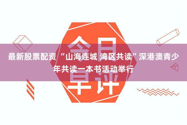 最新股票配资 “山海连城 湾区共读”深港澳青少年共读一本书活动举行