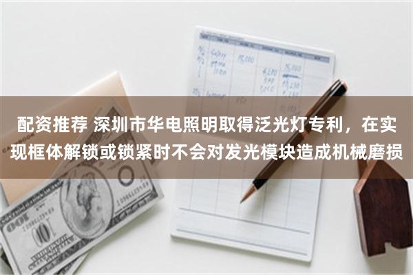 配资推荐 深圳市华电照明取得泛光灯专利，在实现框体解锁或锁紧时不会对发光模块造成机械磨损