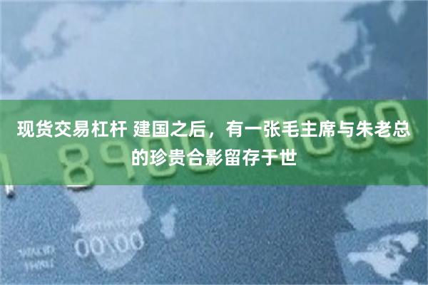 现货交易杠杆 建国之后，有一张毛主席与朱老总的珍贵合影留存于世