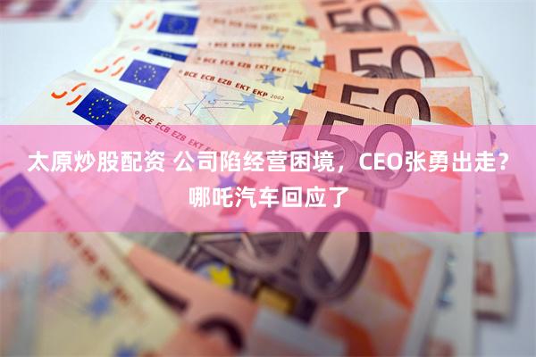 太原炒股配资 公司陷经营困境，CEO张勇出走？哪吒汽车回应了