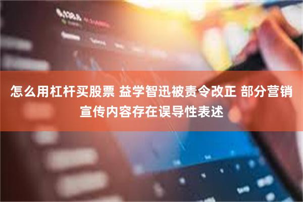 怎么用杠杆买股票 益学智迅被责令改正 部分营销宣传内容存在误导性表述