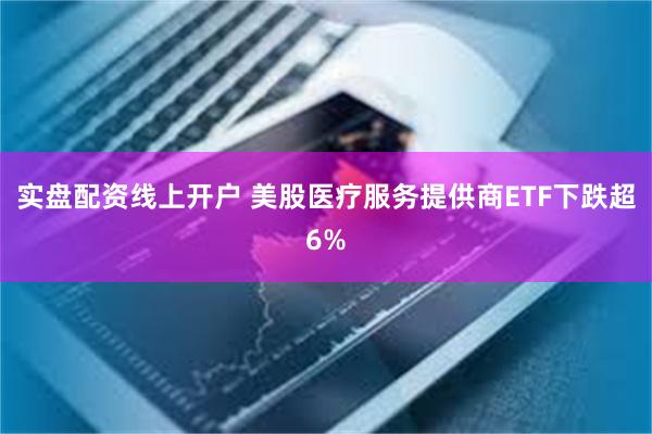 实盘配资线上开户 美股医疗服务提供商ETF下跌超6%