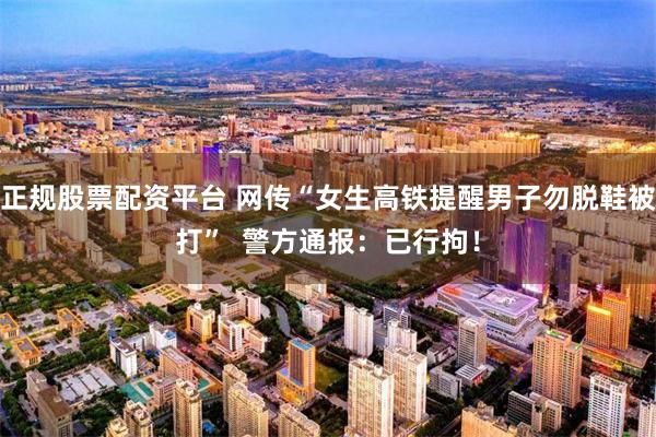 正规股票配资平台 网传“女生高铁提醒男子勿脱鞋被打”  警方通报：已行拘！