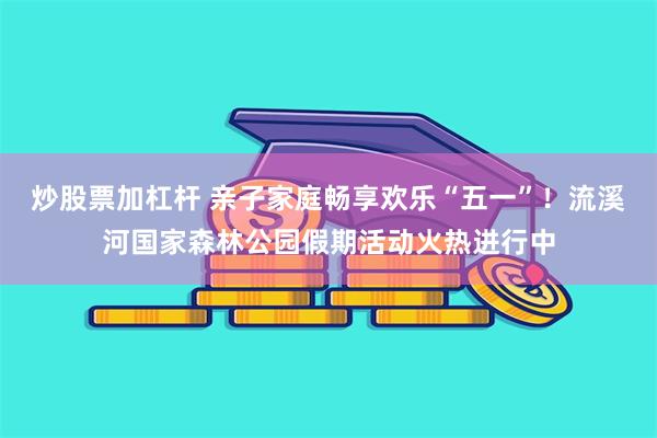 炒股票加杠杆 亲子家庭畅享欢乐“五一”！流溪河国家森林公园假期活动火热进行中