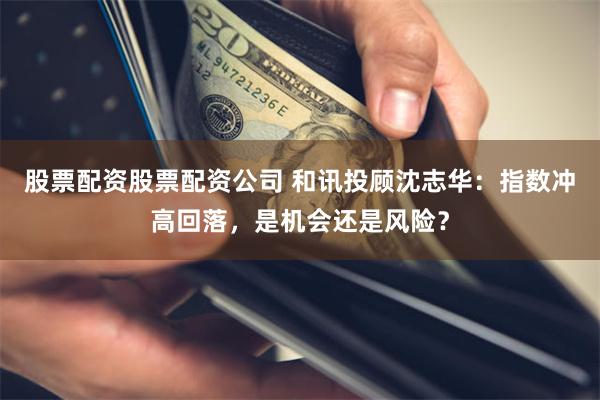 股票配资股票配资公司 和讯投顾沈志华：指数冲高回落，是机会还是风险？