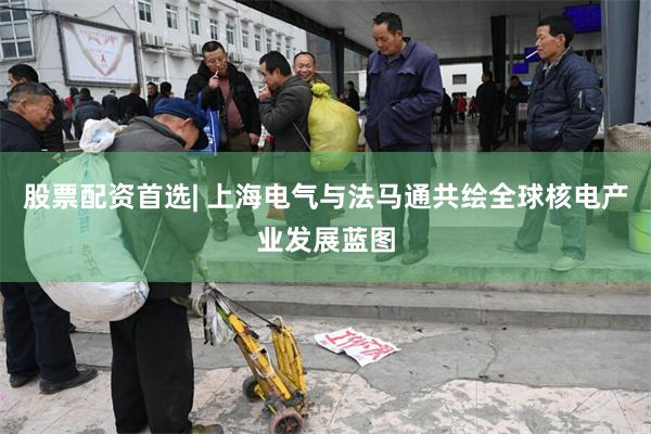 股票配资首选| 上海电气与法马通共绘全球核电产业发展蓝图
