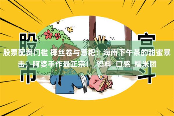 股票配资门槛 椰丝卷与薏粑：海南下午茶的甜蜜暴击，阿婆手作最正宗！_馅料_口感_糯米团