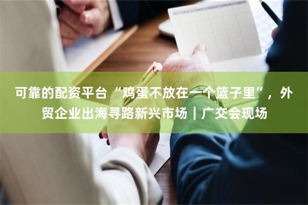 可靠的配资平台 “鸡蛋不放在一个篮子里”，外贸企业出海寻路新兴市场｜广交会现场