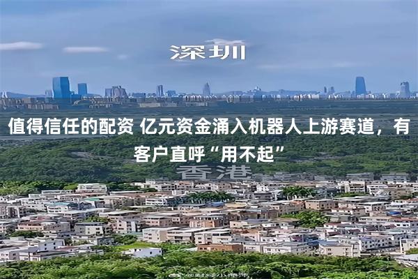 值得信任的配资 亿元资金涌入机器人上游赛道，有客户直呼“用不起”