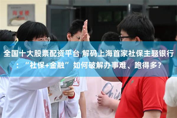 全国十大股票配资平台 解码上海首家社保主题银行：“社保+金融” 如何破解办事难、跑得多？