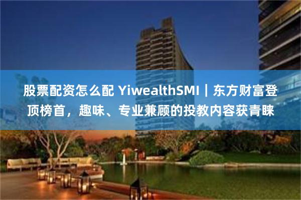 股票配资怎么配 YiwealthSMI｜东方财富登顶榜首，趣味、专业兼顾的投教内容获青睐